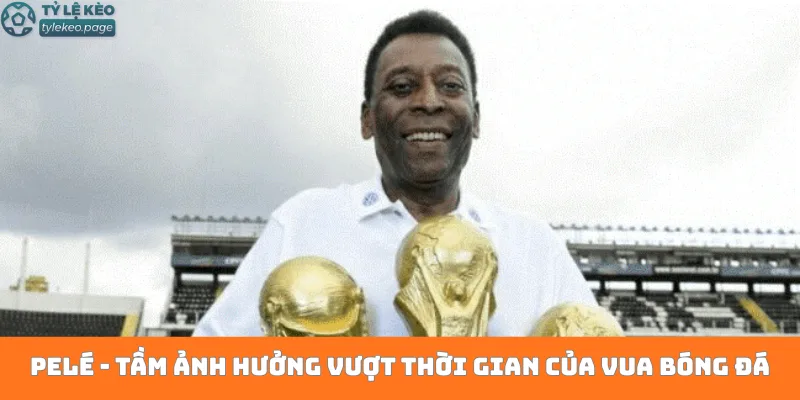 Pelé - Tầm ảnh hưởng vượt thời gian của Vua bóng đá